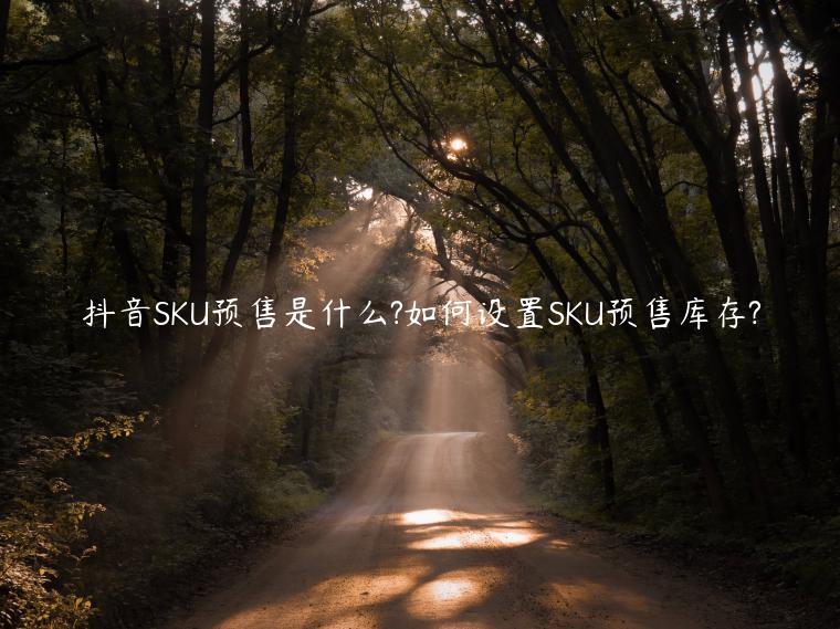 抖音SKU預(yù)售是什么?如何設(shè)置SKU預(yù)售庫(kù)存?